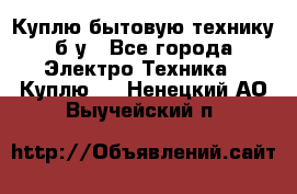 Куплю бытовую технику б/у - Все города Электро-Техника » Куплю   . Ненецкий АО,Выучейский п.